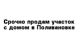 Срочно продам участок с домом в Поливановке